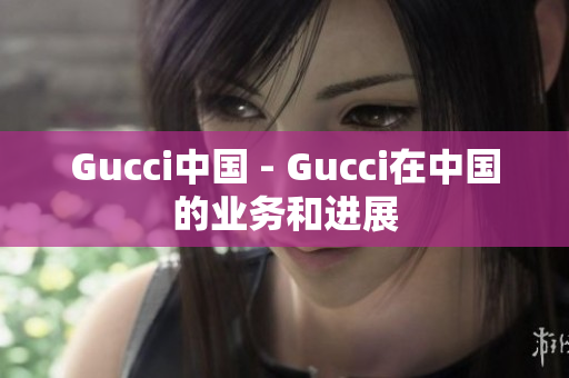 Gucci中国 - Gucci在中国的业务和进展