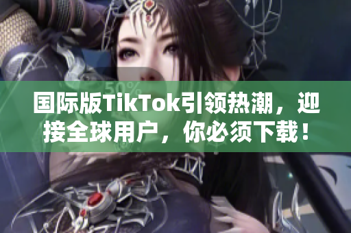 国际版TikTok引领热潮，迎接全球用户，你必须下载！- 软件编辑