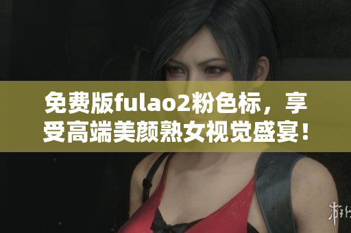 免费版fulao2粉色标，享受高端美颜熟女视觉盛宴！