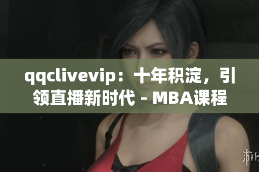 qqclivevip：十年积淀，引领直播新时代 - MBA课程2023研究案例