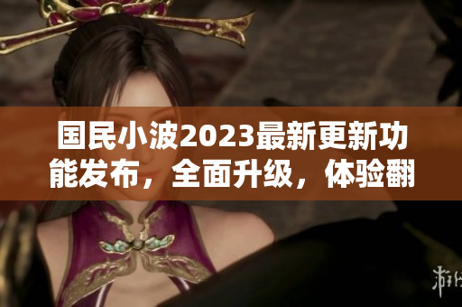 国民小波2023最新更新功能发布，全面升级，体验翻倍！