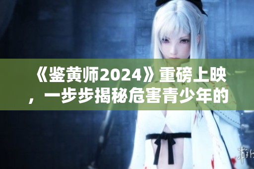 《鉴黄师2024》重磅上映，一步步揭秘危害青少年的淫秽色情内容！