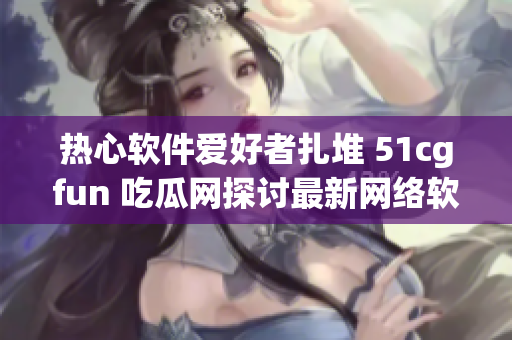 热心软件爱好者扎堆 51cgfun 吃瓜网探讨最新网络软件创新动向