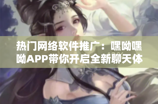 热门网络软件推广：嘿呦嘿呦APP带你开启全新聊天体验！