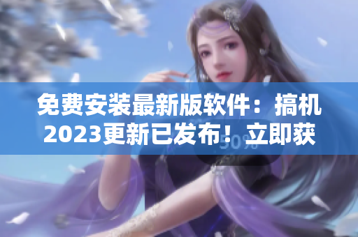 免费安装最新版软件：搞机2023更新已发布！立即获取实用新功能！ 