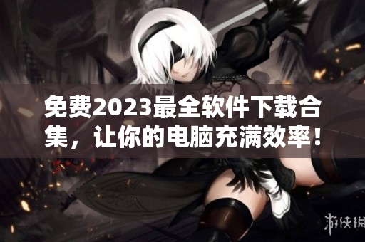 免费2023最全软件下载合集，让你的电脑充满效率！