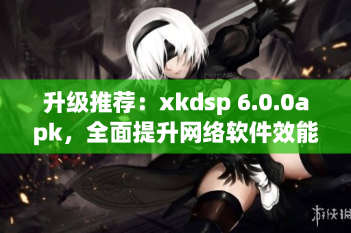 升级推荐：xkdsp 6.0.0apk，全面提升网络软件效能