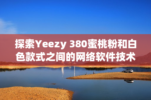 探索Yeezy 380蜜桃粉和白色款式之间的网络软件技术差异