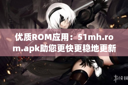 优质ROM应用：51mh.rom.apk助您更快更稳地更新Android系统