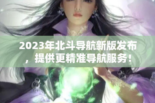 2023年北斗导航新版发布，提供更精准导航服务！