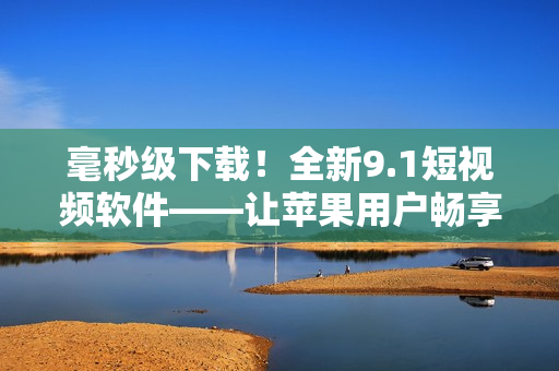 毫秒级下载！全新9.1短视频软件——让苹果用户畅享无限欢快视频体验