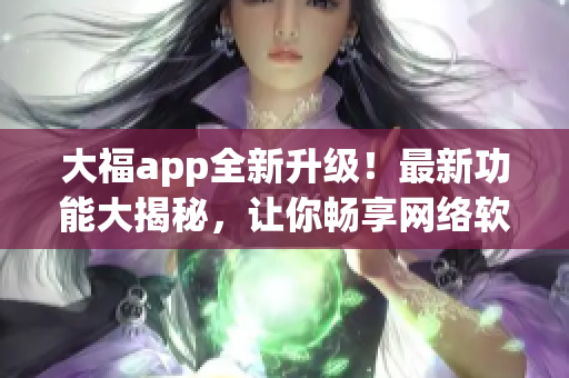 大福app全新升级！最新功能大揭秘，让你畅享网络软件的魅力！