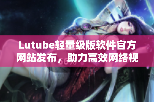 Lutube轻量级版软件官方网站发布，助力高效网络视频播放