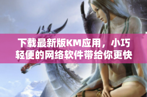 下载最新版KM应用，小巧轻便的网络软件带给你更快速流畅的体验