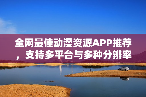 全网最佳动漫资源APP推荐，支持多平台与多种分辨率，你不容错过！