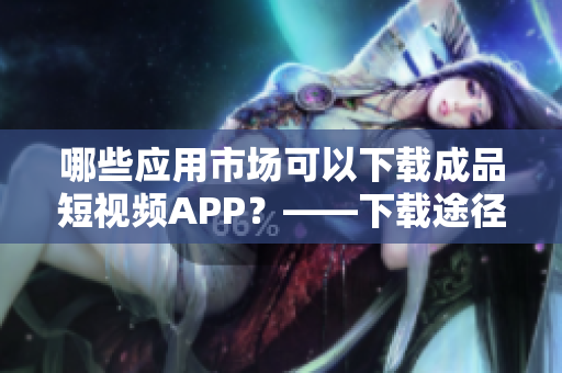 哪些应用市场可以下载成品短视频APP？——下载途径一网打尽