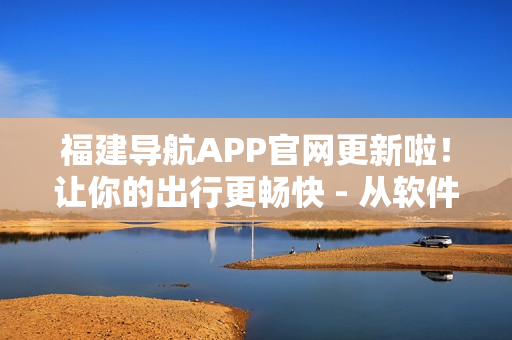 福建导航APP官网更新啦！让你的出行更畅快 - 从软件用户角度出发