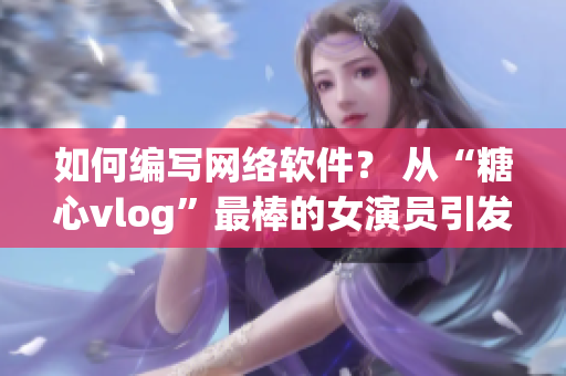 如何编写网络软件？ 从“糖心vlog”最棒的女演员引发的思考