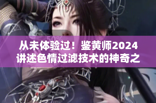 从未体验过！鉴黄师2024讲述色情过滤技术的神奇之处