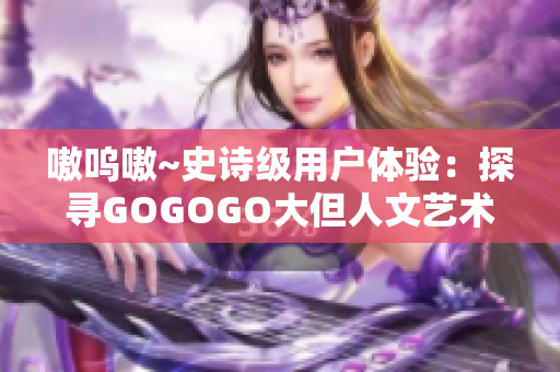 嗷呜嗷~史诗级用户体验：探寻GOGOGO大但人文艺术软件的魅力