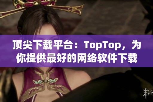 顶尖下载平台：TopTop，为你提供最好的网络软件下载！