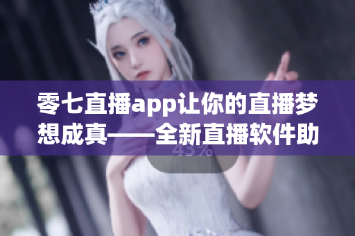 零七直播app让你的直播梦想成真——全新直播软件助你实现直播梦想