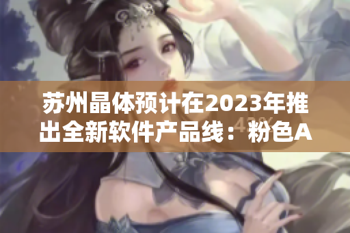 苏州晶体预计在2023年推出全新软件产品线：粉色ABB