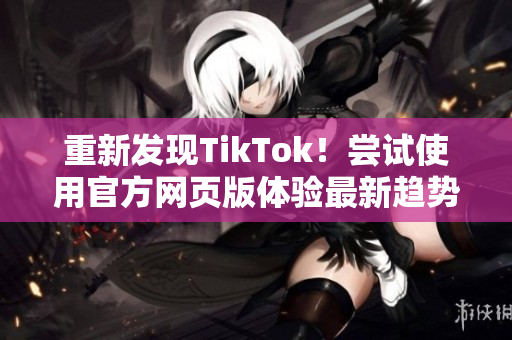 重新发现TikTok！尝试使用官方网页版体验最新趋势