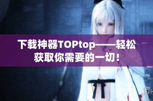 下载神器TOPtop——轻松获取你需要的一切！