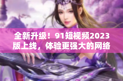 全新升级！91短视频2023版上线，体验更强大的网络软件功能