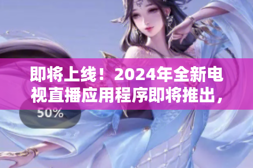 即将上线！2024年全新电视直播应用程序即将推出，带来更流畅的下载体验