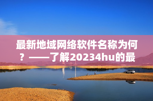 最新地域网络软件名称为何？——了解20234hu的最新开发成果