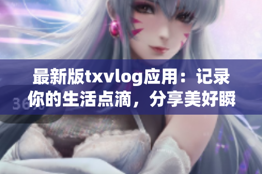 最新版txvlog应用：记录你的生活点滴，分享美好瞬间