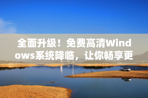 全面升级！免费高清Windows系统降临，让你畅享更佳软件体验