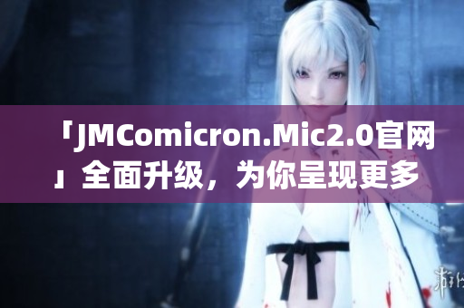 「JMComicron.Mic2.0官网」全面升级，为你呈现更多优质漫画资源