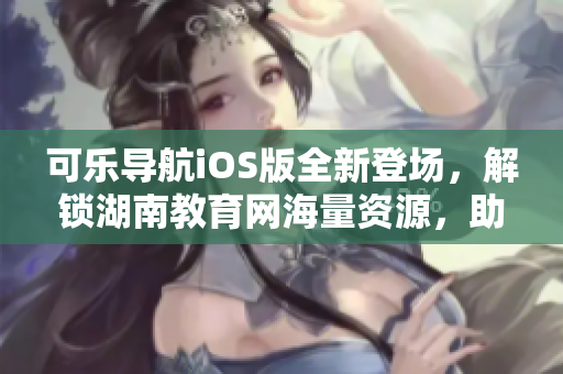 可乐导航iOS版全新登场，解锁湖南教育网海量资源，助你畅游软件海洋