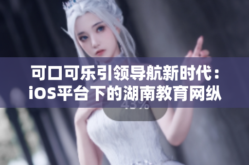 可口可乐引领导航新时代：iOS平台下的湖南教育网纵览