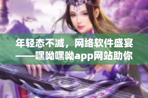 年轻态不减，网络软件盛宴——嘿呦嘿呦app网站助你探索无限可能