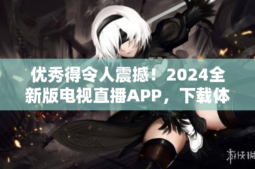 优秀得令人震撼！2024全新版电视直播APP，下载体验即将爆棚！