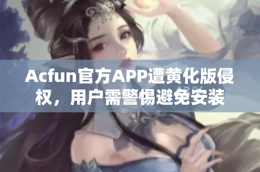 Acfun官方APP遭黄化版侵权，用户需警惕避免安装