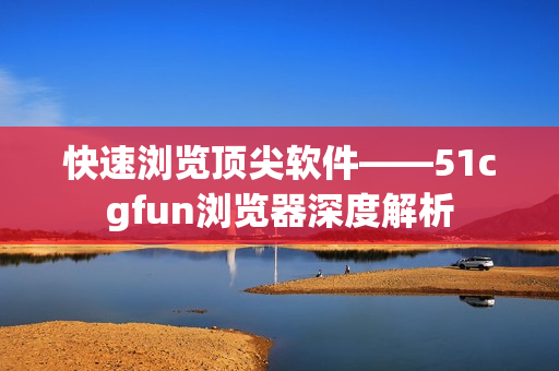 快速浏览顶尖软件——51cgfun浏览器深度解析