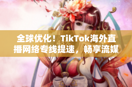 全球优化！TikTok海外直播网络专线提速，畅享流媒体娱乐!