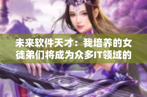 未来软件天才：我培养的女徒弟们将成为众多IT领域的顶尖人才