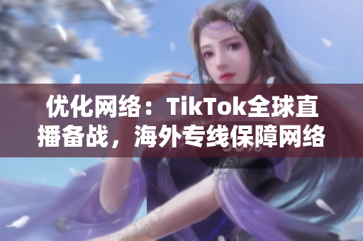 优化网络：TikTok全球直播备战，海外专线保障网络流畅性