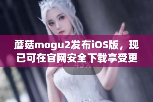 蘑菇mogu2发布iOS版，现已可在官网安全下载享受更丰富的软件体验