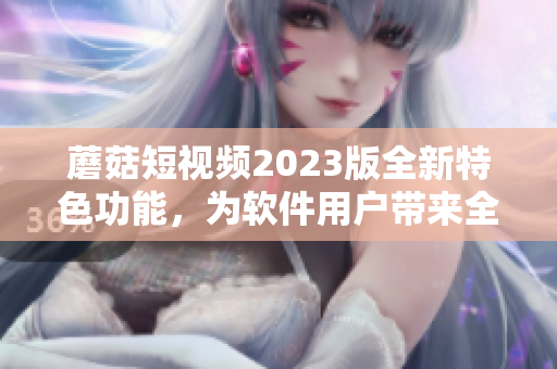 蘑菇短视频2023版全新特色功能，为软件用户带来全新体验