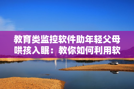 教育类监控软件助年轻父母哄孩入眠：教你如何利用软件解决亲子矛盾问题