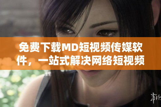 免费下载MD短视频传媒软件，一站式解决网络短视频创作的问题