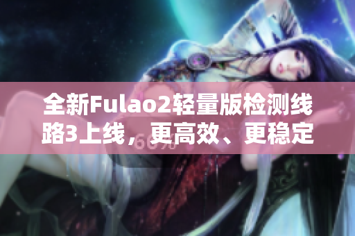 全新Fulao2轻量版检测线路3上线，更高效、更稳定！