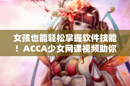 女孩也能轻松掌握软件技能！ACCA少女网课视频助你成为软件高手